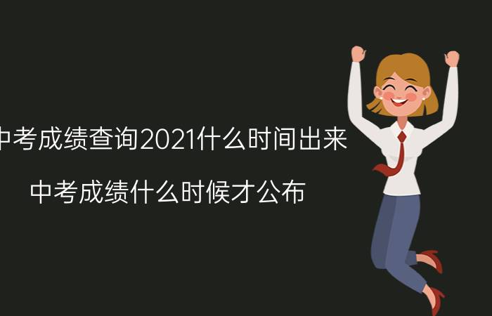 中考成绩查询2021什么时间出来（中考成绩什么时候才公布 2021中考成绩查询时间）